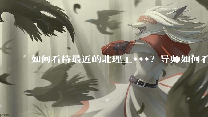 如何看待最近的北理工***？导师如何看待？
